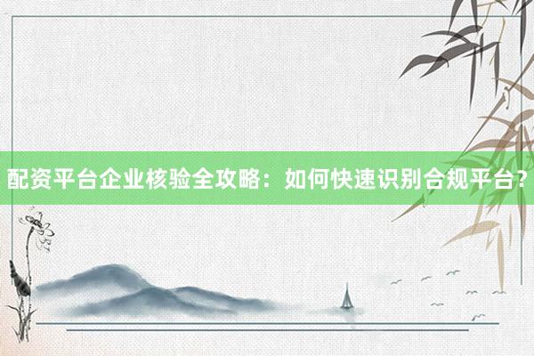 配资平台企业核验全攻略：如何快速识别合规平台？