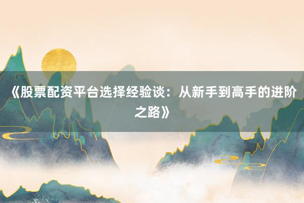 《股票配资平台选择经验谈：从新手到高手的进阶之路》